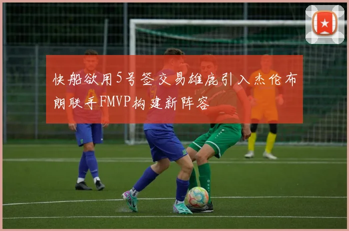 快船欲用5号签交易雄鹿引入杰伦布朗联手FMVP构建新阵容
