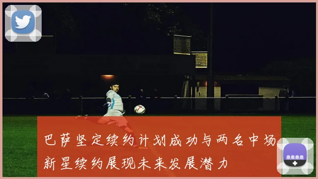 巴萨坚定续约计划成功与两名中场新星续约展现未来发展潜力