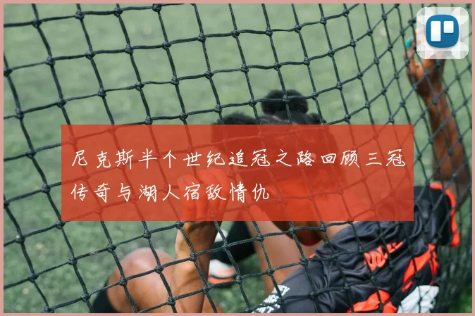 尼克斯半个世纪追冠之路回顾三冠传奇与湖人宿敌情仇