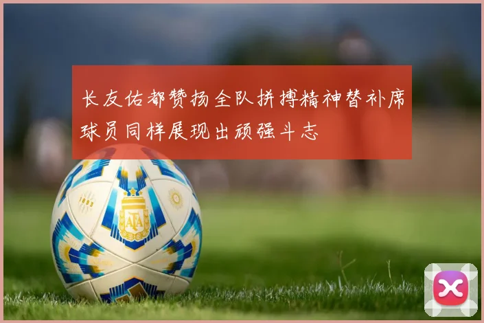 长友佑都赞扬全队拼搏精神替补席球员同样展现出顽强斗志