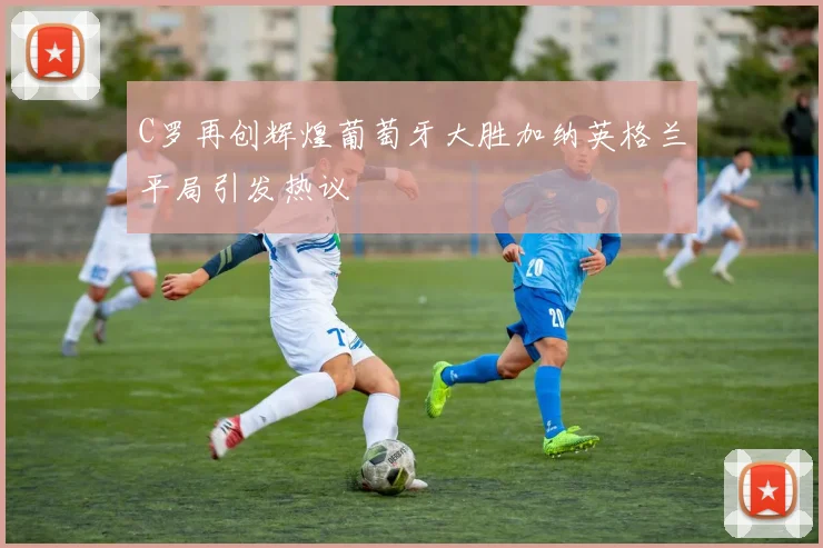 C罗再创辉煌葡萄牙大胜加纳英格兰平局引发热议