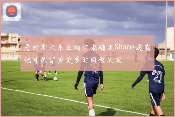 詹姆斯未来去向仍未确定Shams透露他可能需要更多时间做决定