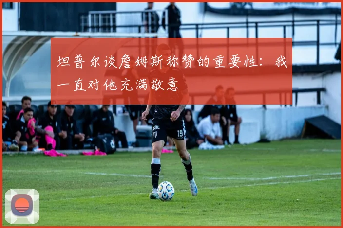 坦普尔谈詹姆斯称赞的重要性：我一直对他充满敬意