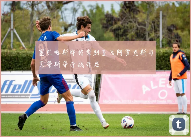 塞巴略斯即将告别皇马阿贾克斯与贝蒂斯争夺战开启