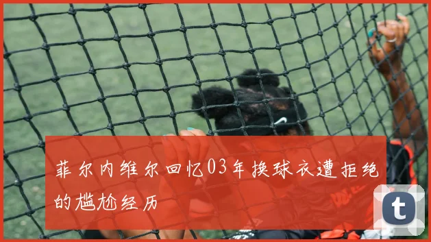 菲尔内维尔回忆03年换球衣遭拒绝的尴尬经历
