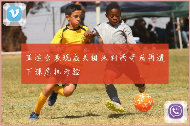 亚运会表现成关键米利西奇或再遭下课危机考验