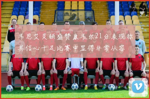 韦恩艾灵顿盛赞康韦尔21分表现称其信心十足比赛中显得非常从容