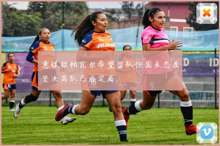 意媒称帕瓦尔希望留队但国米态度坚决离队已成定局