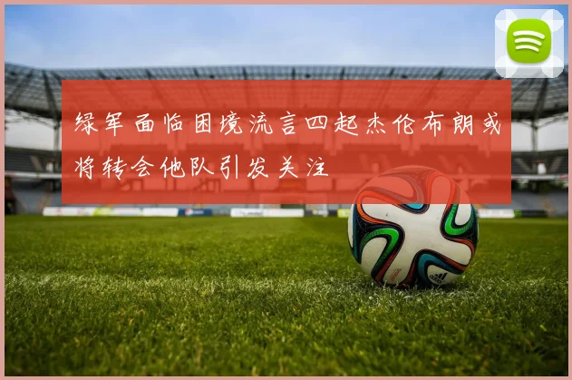 绿军面临困境流言四起杰伦布朗或将转会他队引发关注
