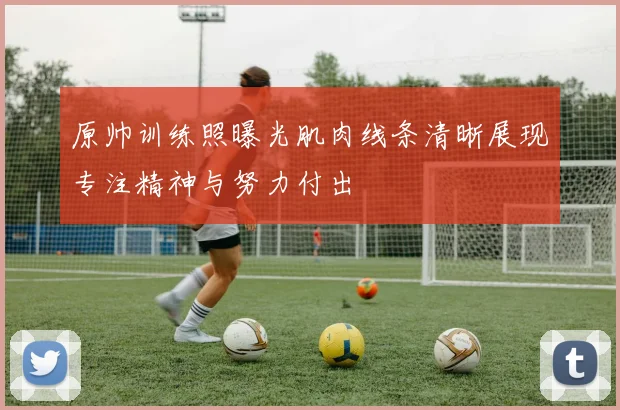 原帅训练照曝光肌肉线条清晰展现专注精神与努力付出