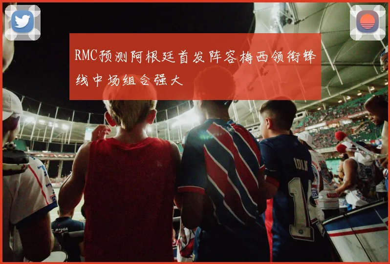 RMC预测阿根廷首发阵容梅西领衔锋线中场组合强大